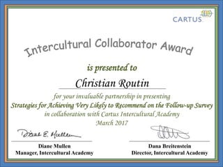 is presented to
Dana Breitenstein
Director, Intercultural Academy
for your invaluable partnership in presenting
Strategies for Achieving Very Likely to Recommend on the Follow-up Survey
in collaboration with Cartus Intercultural Academy
March 2017
Diane Mullen
Manager, Intercultural Academy
Christian Routin
 