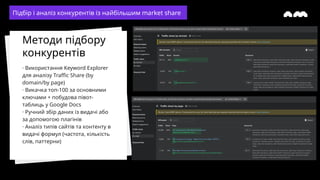 · Використання Keyword Explorer
для аналізу Traffic Share (by
domain/by page)
· Викачка топ-100 за основними
ключами + побудова півот-
таблиць у Google Docs
· Ручний збір даних із видачі або
за допомогою плагінів
· Аналіз типів сайтів та контенту в
видачі формул (частота, кількість
слів, паттерни)
Методи підбору
конкурентів
Підбір і аналіз конкурентів із найбільшим market share
 
