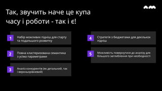 Так, звучить наче це купа
часу і роботи - так і є!
Набір можливих підніш для старту
та подальшого розвитку
1
2
3
4
5
Повна кластеризована семантика
з усіма параметрами
Аналіз конкурентів (як детальний, так
і верхньорівневий)
Стратегія з бюджетами для декількох
підніш
Можливість повернутися до аналізу для
більшого заглиблення при необхідності
 