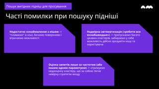 Часті помилки при пошуку підніші
Недостатнє ознайомлення з нішею ->
"плаваємо" в ніші, бачимо поверхнево і
втрачаємо можливості
Надмірна автоматизація («робити все
якнайшвидше») -> пропускаємо багато
цікавих кластерів, забираємо у себе
можливість дійсно зрозуміти нішу та
користувача
Пошук вигідних підніш для просування
Оцінка запитів лише за частотою (або
іншим одним параметром) -> отримуємо
недооцінку кластеру, що за собою тягне
невірну стратегію входу
 
