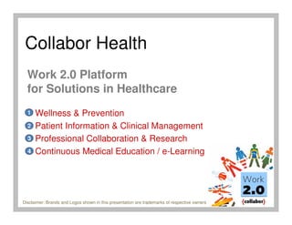 Collabor Health
  Work 2.0 Platform
  for Solutions in Healthcare
  1   Wellness & Prevention
  2   Patient Information & Clinical Management
  3   Professional Collaboration & Research
  4   Continuous Medical Education / e-Learning




Disclaimer: Brands and Logos shown in this presentation are trademarks of respective owners
 