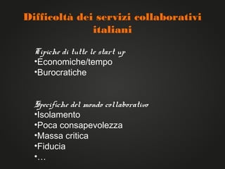 Difficoltà dei servizi collaborativi
              italiani

  Tipiche di tutte le start up
  •Economiche/tempo
  •Burocratiche


  Specifiche del mondo collaborativo
  •Isolamento
  •Poca consapevolezza
  •Massa critica
  •Fiducia
  •…
 