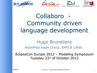 Collaboro -
               Community driven
             language development
                    Hugo Bruneliere
              AtlanMod team (Inria, EMN & LINA)

   EclipseCon Europe 2012 – Modeling Symposium
            Tuesday 23rd of October 2012


26/10/2012            © AtlanMod - atlanmod-contact@mines-nantes.fr   1
 