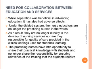 NEED FOR COLLABORATION BETWEEN
EDUCATION AND SERVICES
 While separation was beneficial in advancing
education, it has also had adverse effects.
 Under the divided system, the nurse educators are
no longer the practicing nurses in the wards.
 As a result, they are no longer directly in the
delivery of nursing services nor are they
responsible for quality of care provided in the
clinical settings used for student’s learning.
 The practicing nurses have little opportunity to
share their practical knowledge with students and
no longer share the responsibility for ensuring
relevance of the training that the students receive
12
mathewvmaths@yahoo.co.in
 