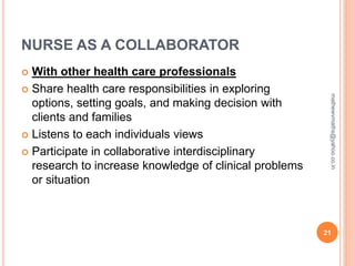 NURSE AS A COLLABORATOR
 With other health care professionals
 Share health care responsibilities in exploring
options, setting goals, and making decision with
clients and families
 Listens to each individuals views
 Participate in collaborative interdisciplinary
research to increase knowledge of clinical problems
or situation
21
mathewvmaths@yahoo.co.in
 