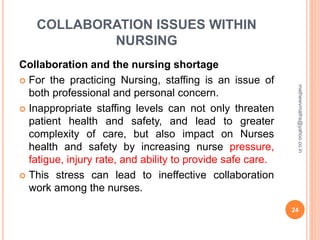 COLLABORATION ISSUES WITHIN
NURSING
Collaboration and the nursing shortage
 For the practicing Nursing, staffing is an issue of
both professional and personal concern.
 Inappropriate staffing levels can not only threaten
patient health and safety, and lead to greater
complexity of care, but also impact on Nurses
health and safety by increasing nurse pressure,
fatigue, injury rate, and ability to provide safe care.
 This stress can lead to ineffective collaboration
work among the nurses.
24
mathewvmaths@yahoo.co.in
 