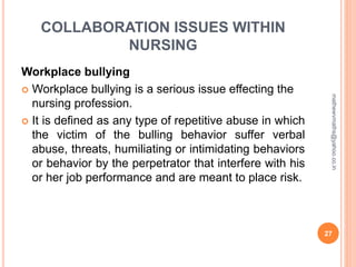 COLLABORATION ISSUES WITHIN
NURSING
Workplace bullying
 Workplace bullying is a serious issue effecting the
nursing profession.
 It is defined as any type of repetitive abuse in which
the victim of the bulling behavior suffer verbal
abuse, threats, humiliating or intimidating behaviors
or behavior by the perpetrator that interfere with his
or her job performance and are meant to place risk.
27
mathewvmaths@yahoo.co.in
 