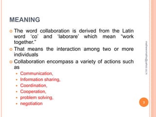 MEANING
 The word collaboration is derived from the Latin
word ‘co’ and ‘laborare’ which mean “work
together.”
 That means the interaction among two or more
individuals
 Collaboration encompass a variety of actions such
as
 Communication,
 Information sharing,
 Coordination,
 Cooperation,
 problem solving,
 negotiation 3
mathewvmaths@yahoo.co.in
 