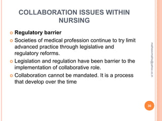 COLLABORATION ISSUES WITHIN
NURSING
 Regulatory barrier
 Societies of medical profession continue to try limit
advanced practice through legislative and
regulatory reforms.
 Legislation and regulation have been barrier to the
implementation of collaborative role.
 Collaboration cannot be mandated. It is a process
that develop over the time
30
mathewvmaths@yahoo.co.in
 