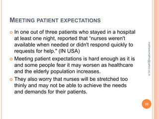 MEETING PATIENT EXPECTATIONS
 In one out of three patients who stayed in a hospital
at least one night, reported that “nurses weren't
available when needed or didn't respond quickly to
requests for help." (IN USA)
 Meeting patient expectations is hard enough as it is
and some people fear it may worsen as healthcare
and the elderly population increases.
 They also worry that nurses will be stretched too
thinly and may not be able to achieve the needs
and demands for their patients.
33
mathewvmaths@yahoo.co.in
 
