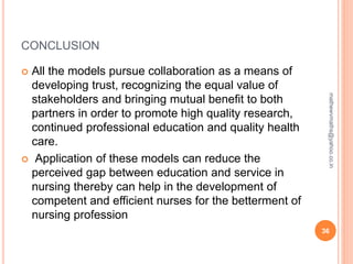 CONCLUSION
 All the models pursue collaboration as a means of
developing trust, recognizing the equal value of
stakeholders and bringing mutual benefit to both
partners in order to promote high quality research,
continued professional education and quality health
care.
 Application of these models can reduce the
perceived gap between education and service in
nursing thereby can help in the development of
competent and efficient nurses for the betterment of
nursing profession
36
mathewvmaths@yahoo.co.in
 