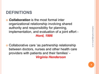 DEFINITIONS
 Collaboration is the most formal inter
organizational relationship involving shared
authority and responsibility for planning,
implementation, and evaluation of a joint effort -
Hord, 1986
 Collaborative care ‘as partnership relationship
between doctors, nurses and other health care
providers with patients and their families’ -
Virginia Henderson
4
mathewvmaths@yahoo.co.in
 