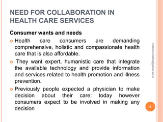 NEED FOR COLLABORATION IN
HEALTH CARE SERVICES
Consumer wants and needs
 Health care consumers are demanding
comprehensive, holistic and compassionate health
care that is also affordable.
 They want expert, humanistic care that integrate
the available technology and provide information
and services related to health promotion and illness
prevention.
 Previously people expected a physician to make
decision about their care: today however
consumers expect to be involved in making any
decision 6
mathewvmaths@yahoo.co.in
 