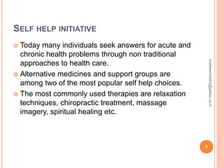 SELF HELP INITIATIVE
 Today many individuals seek answers for acute and
chronic health problems through non traditional
approaches to health care.
 Alternative medicines and support groups are
among two of the most popular self help choices.
 The most commonly used therapies are relaxation
techniques, chiropractic treatment, massage
imagery, spiritual healing etc.
7
mathewvmaths@yahoo.co.in
 