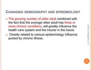 CHANGING DEMOGRAPHY AND EPIDEMIOLOGY
 The growing number of older adult combined with
the fact that the average older adult has three or
more chronic conditions, will greatly influence the
health care system and the insurer in the future.
 Closely related to various epidemiology influence
posted by chronic illness.
8
mathewvmaths@yahoo.co.in
 