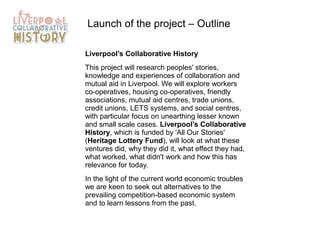 Launch of the project – Outline
Liverpool’s Collaborative History
This project will research peoples' stories,
knowledge and experiences of collaboration and
mutual aid in Liverpool. We will explore workers
co-operatives, housing co-operatives, friendly
associations, mutual aid centres, trade unions,
credit unions, LETS systems, and social centres,
with particular focus on unearthing lesser known
and small scale cases. Liverpool’s Collaborative
History, which is funded by 'All Our Stories'
(Heritage Lottery Fund), will look at what these
ventures did, why they did it, what effect they had,
what worked, what didn't work and how this has
relevance for today.
In the light of the current world economic troubles
we are keen to seek out alternatives to the
prevailing competition-based economic system
and to learn lessons from the past.

 