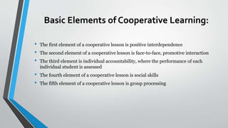 Basic Elements of Cooperative Learning:
• The first element of a cooperative lesson is positive interdependence
• The second element of a cooperative lesson is face-to-face, promotive interaction
• The third element is individual accountability, where the performance of each
individual student is assessed
• The fourth element of a cooperative lesson is social skills
• The fifth element of a cooperative lesson is group processing
 