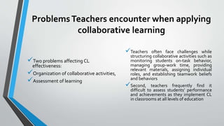ProblemsTeachers encounter when applying
collaborative learning
Two problems affecting CL
effectiveness:
Organization of collaborative activities,
Assessment of learning
Teachers often face challenges while
structuring collaborative activities such as
monitoring students on-task behavior,
managing group-work time, providing
relevant materials, assigning individual
roles, and establishing teamwork beliefs
and behaviors
Second, teachers frequently find it
difficult to assess students’ performance
and achievements as they implement CL
in classrooms at all levels of education
 