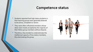 Competence status
• Students reported that high-status students in
their learning groups were generally believed
to be active, competent or senior.
• They were often influential members whose
ideas were mostly accepted by the majority of
their fellow group members without dispute.
• Therefore, they tended to underestimate the
intellectual capacity of low-status members,
thus dominating the group.
 