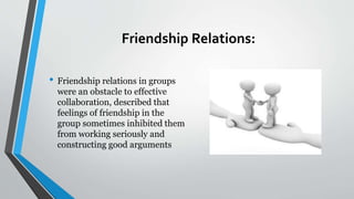 Friendship Relations:
• Friendship relations in groups
were an obstacle to effective
collaboration, described that
feelings of friendship in the
group sometimes inhibited them
from working seriously and
constructing good arguments
 