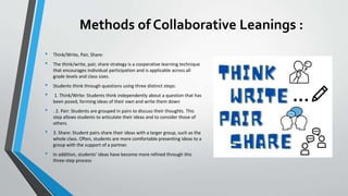 Methods of Collaborative Leanings :
• Think/Write, Pair, Share:
• The think/write, pair, share strategy is a cooperative learning technique
that encourages individual participation and is applicable across all
grade levels and class sizes.
• Students think through questions using three distinct steps:
• 1. Think/Write: Students think independently about a question that has
been posed, forming ideas of their own and write them down
• . 2. Pair: Students are grouped in pairs to discuss their thoughts. This
step allows students to articulate their ideas and to consider those of
others.
• 3. Share: Student pairs share their ideas with a larger group, such as the
whole class. Often, students are more comfortable presenting ideas to a
group with the support of a partner.
• In addition, students' ideas have become more refined through this
three-step process
 