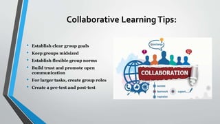 Collaborative LearningTips:
• Establish clear group goals
• Keep groups midsized
• Establish flexible group norms
• Build trust and promote open
communication
• For larger tasks, create group roles
• Create a pre-test and post-test
 