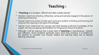 Teaching :
• “Teaching is a complex, difﬁcult and often subtle activity.”
• Teachers need to be directive, Influential, caring and actively engaged in the passion of
teaching and learning .
• Teacher need to be aware of what each and every student is thinking and knowing and
construct the meaning in the light of knowledge
• Teacher must understand the concept and shall develop proficient knowledge of the
subject. He may use appropriate feedback for Progressive moves of students.
• Although I will be arguing that a great deal of teaching is spontaneous, 'natural’
and effective, Since students generally learn what they practice, it is helpful for
the teacher to consider how closely related the learning tasks are to desired
learning outcomes.
09-08-2023
Dr.C.M.Sedani /Active Learning Practices /India 3
 