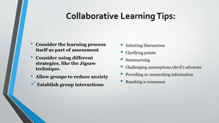 Collaborative LearningTips:
• Consider the learning process
itself as part of assessment
• Consider using different
strategies, like the Jigsaw
technique.
• Allow groups to reduce anxiety
 Establish group interactions
 Initiating Discussions
 Clarifying points
 Summarizing
 Challenging assumptions/devil’s advocate
 Providing or researching information
 Reaching a consensus
 