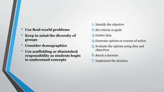 • Use Real-world problems
• Keep in mind the diversity of
groups
• Consider demographics
• Use scaffolding or diminished
responsibility as students begin
to understand concepts
1. Identify the objective
2.Set criteria or goals
3.Gather data
4.Generate options or courses of action
5.Evaluate the options using data and
objectives
6.Reach a decision
7.Implement the decision
 