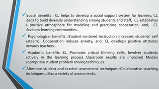 Social benefits : CL helps to develop a social support system for learners; CL
leads to build diversity understanding among students and staff; CL establishes
a positive atmosphere for modeling and practicing cooperation, and; CL
develops learning communities.
 Psychological benefits :Student-centered instruction increases students' self
esteem; Cooperation reduces anxiety, and; CL develops positive attitudes
towards teachers.
 Academic benefits :CL Promotes critical thinking skills, Involves students
actively in the learning process Classroom results are improved Models
appropriate student problem solving techniques
Alternate student and teacher assessment techniques :Collaborative teaching
techniques utilize a variety of assessments.
 