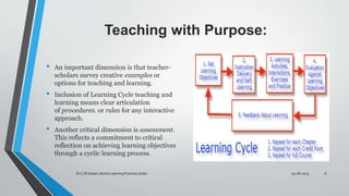 Teaching with Purpose:
• An important dimension is that teacher-
scholars survey creative examples or
options for teaching and learning.
• Inclusion of Learning Cycle teaching and
learning means clear articulation
of procedures. or rules for any interactive
approach.
• Another critical dimension is assessment.
This reflects a commitment to critical
reflection on achieving learning objectives
through a cyclic learning process.
09-08-2023
Dr.C.M.Sedani /Active Learning Practices /India 6
 