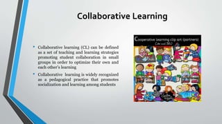 Collaborative Learning
• Collaborative learning (CL) can be defined
as a set of teaching and learning strategies
promoting student collaboration in small
groups in order to optimize their own and
each other’s learning
• Collaborative learning is widely recognized
as a pedagogical practice that promotes
socialization and learning among students
 