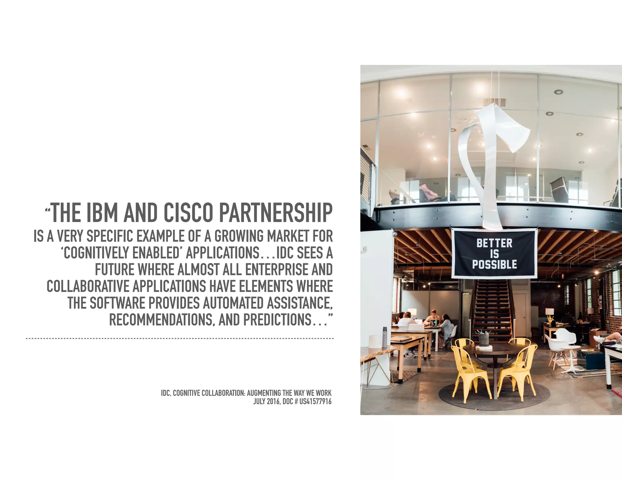 “THE IBM AND CISCO PARTNERSHIP
IS A VERY SPECIFIC EXAMPLE OF A GROWING MARKET FOR
‘COGNITIVELY ENABLED’ APPLICATIONS…IDC SEES A
FUTURE WHERE ALMOST ALL ENTERPRISE AND
COLLABORATIVE APPLICATIONS HAVE ELEMENTS WHERE
THE SOFTWARE PROVIDES AUTOMATED ASSISTANCE,
RECOMMENDATIONS, AND PREDICTIONS…”
IDC, COGNITIVE COLLABORATION: AUGMENTING THE WAY WE WORK
JULY 2016, DOC # US41577916
 