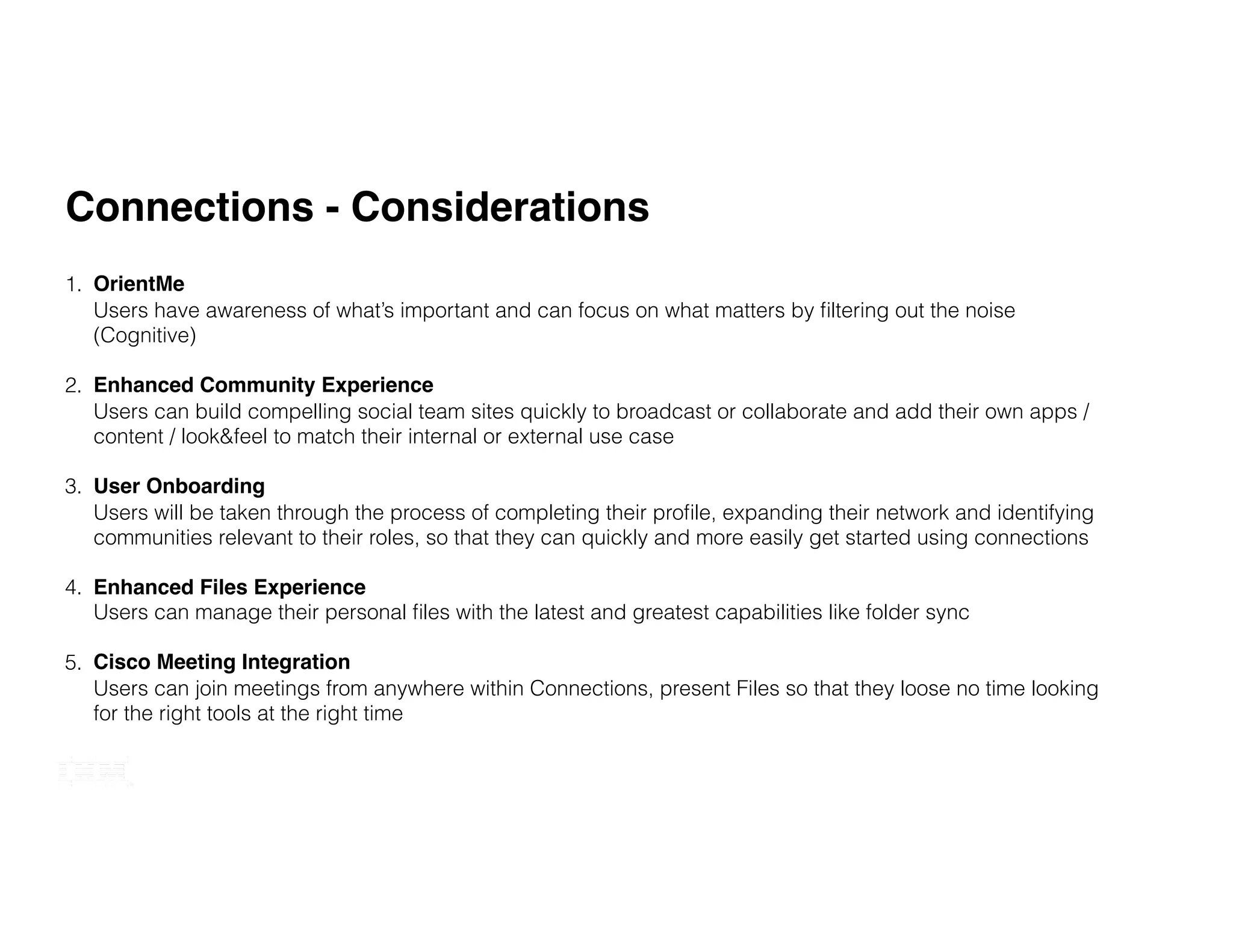 Updated September 2016
Connections - Considerations
1. OrientMe 
Users have awareness of what’s important and can focus on what matters by ﬁltering out the noise
(Cognitive)
2. Enhanced Community Experience 
Users can build compelling social team sites quickly to broadcast or collaborate and add their own apps /
content / look&feel to match their internal or external use case
3. User Onboarding 
Users will be taken through the process of completing their proﬁle, expanding their network and identifying
communities relevant to their roles, so that they can quickly and more easily get started using connections
4. Enhanced Files Experience 
Users can manage their personal ﬁles with the latest and greatest capabilities like folder sync
5. Cisco Meeting Integration 
Users can join meetings from anywhere within Connections, present Files so that they loose no time looking
for the right tools at the right time
 