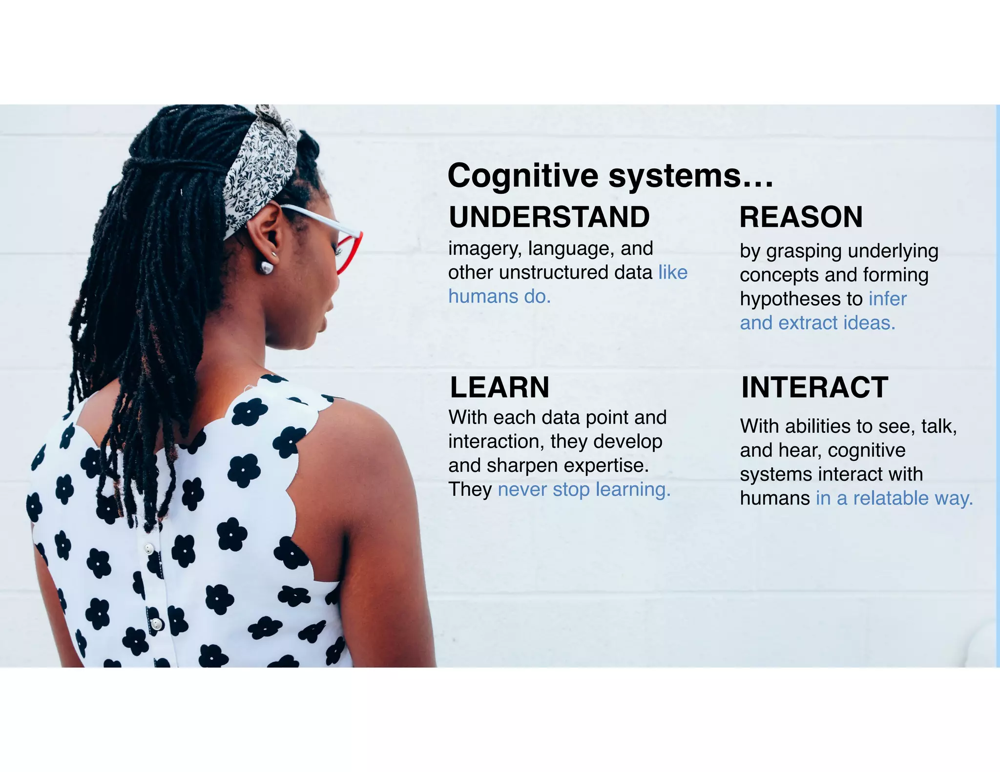 5
Cognitive systems…
UNDERSTAND REASON
LEARN INTERACT
imagery, language, and
other unstructured data like
humans do.
by grasping underlying
concepts and forming
hypotheses to infer
and extract ideas.
With each data point and
interaction, they develop
and sharpen expertise.
They never stop learning.
With abilities to see, talk,
and hear, cognitive
systems interact with
humans in a relatable way.
 