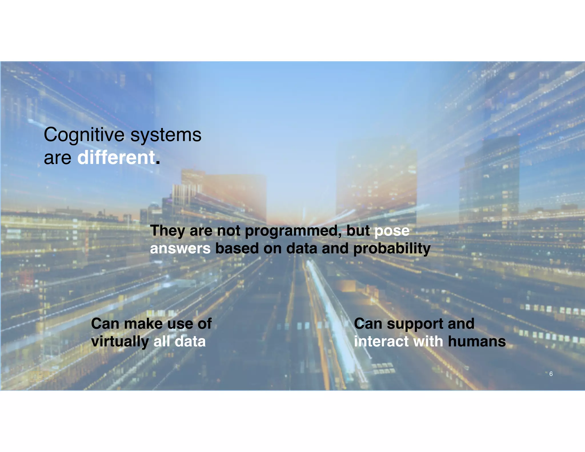 6
Cognitive systems
are different.
Can make use of
virtually all data
They are not programmed, but pose
answers based on data and probability
Can support and
interact with humans
 
