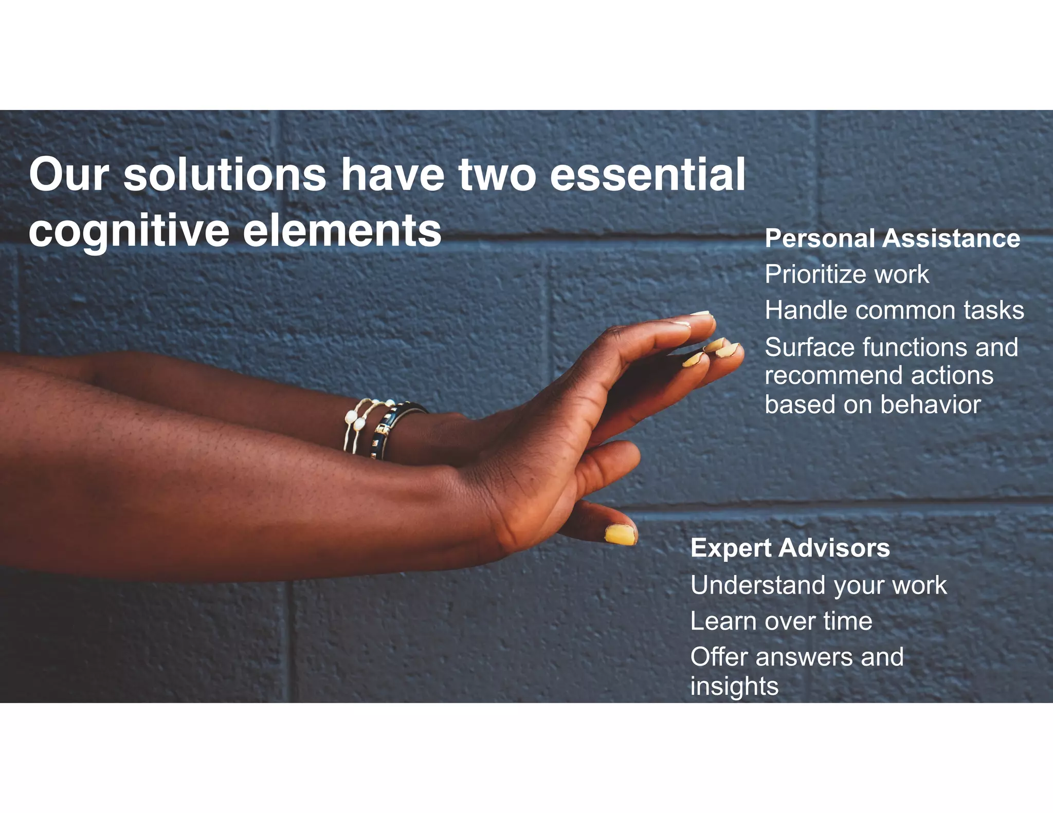 © 2015 IBM Corporation
Expert Advisors
Understand your work
Learn over time
Offer answers and
insights
Personal Assistance
Prioritize work
Handle common tasks
Surface functions and
recommend actions
based on behavior
Our solutions have two essential
cognitive elements
 