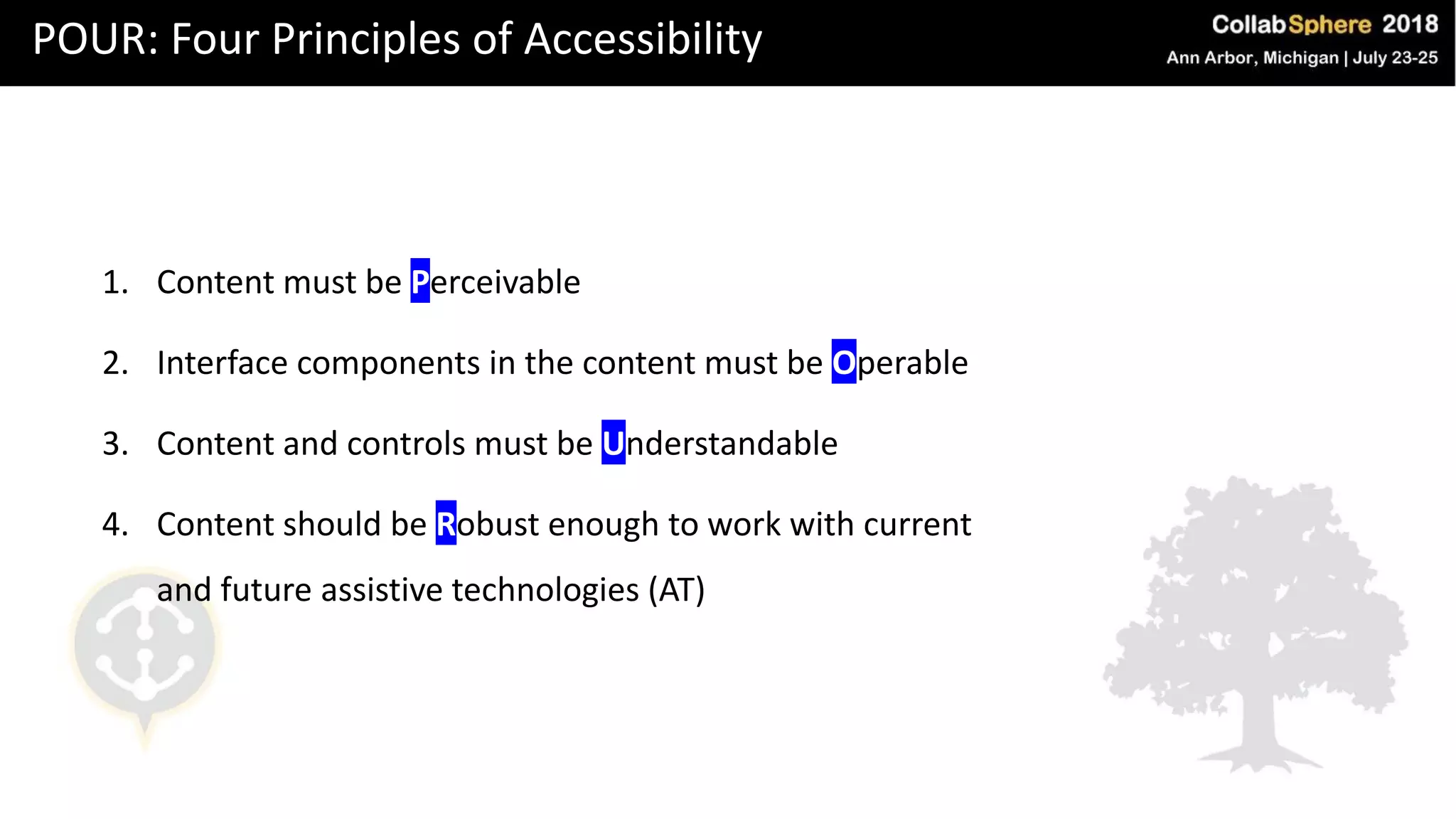 POUR: Four Principles of Accessibility
1. Content must be Perceivable
2. Interface components in the content must be Operable
3. Content and controls must be Understandable
4. Content should be Robust enough to work with current
and future assistive technologies (AT)
 