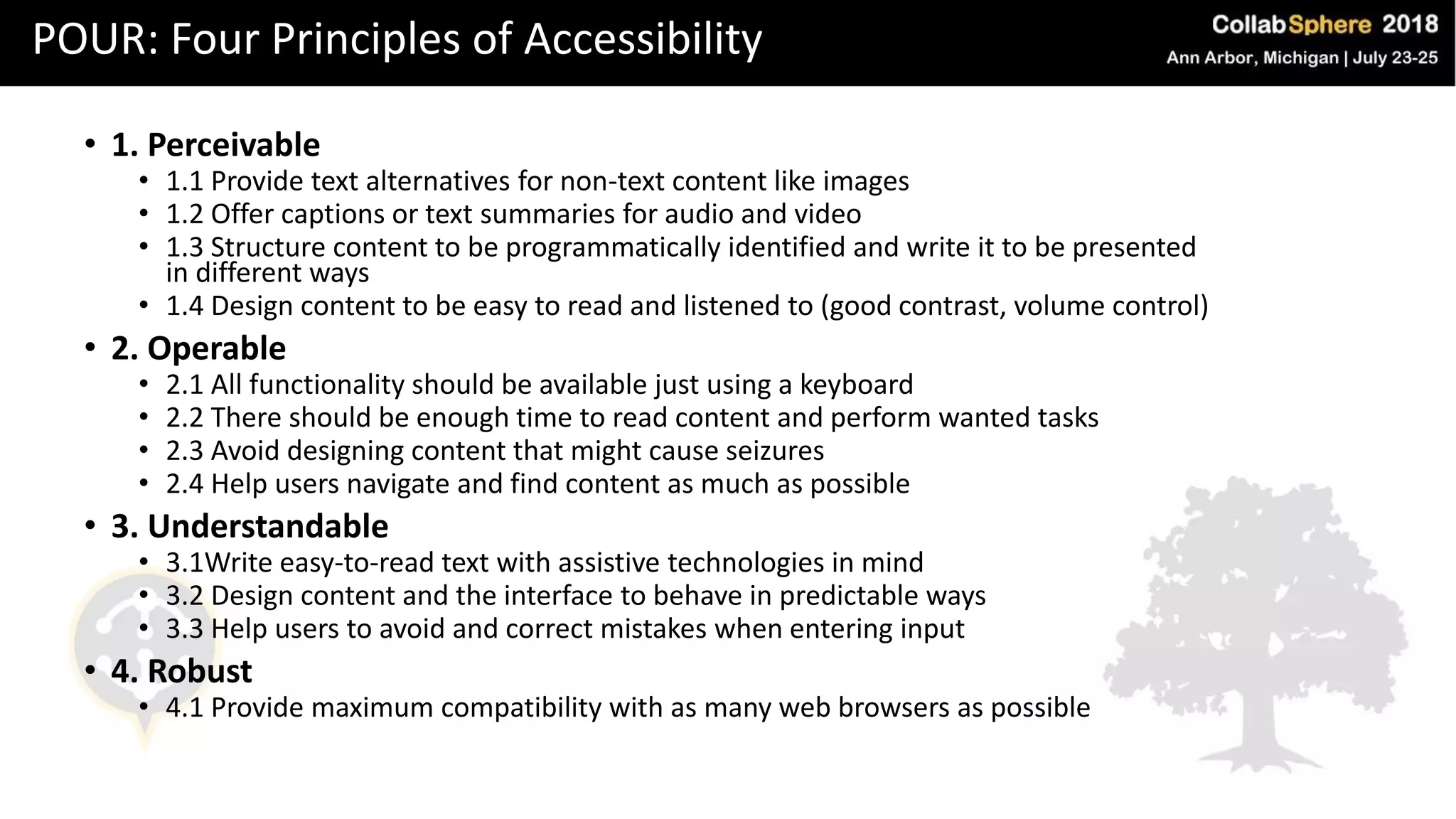POUR: Four Principles of Accessibility
• 1. Perceivable
• 1.1 Provide text alternatives for non-text content like images
• 1.2 Offer captions or text summaries for audio and video
• 1.3 Structure content to be programmatically identified and write it to be presented
in different ways
• 1.4 Design content to be easy to read and listened to (good contrast, volume control)
• 2. Operable
• 2.1 All functionality should be available just using a keyboard
• 2.2 There should be enough time to read content and perform wanted tasks
• 2.3 Avoid designing content that might cause seizures
• 2.4 Help users navigate and find content as much as possible
• 3. Understandable
• 3.1Write easy-to-read text with assistive technologies in mind
• 3.2 Design content and the interface to behave in predictable ways
• 3.3 Help users to avoid and correct mistakes when entering input
• 4. Robust
• 4.1 Provide maximum compatibility with as many web browsers as possible
 
