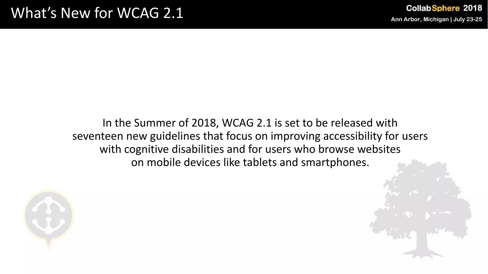 What’s New for WCAG 2.1
In the Summer of 2018, WCAG 2.1 is set to be released with
seventeen new guidelines that focus on improving accessibility for users
with cognitive disabilities and for users who browse websites
on mobile devices like tablets and smartphones.
 