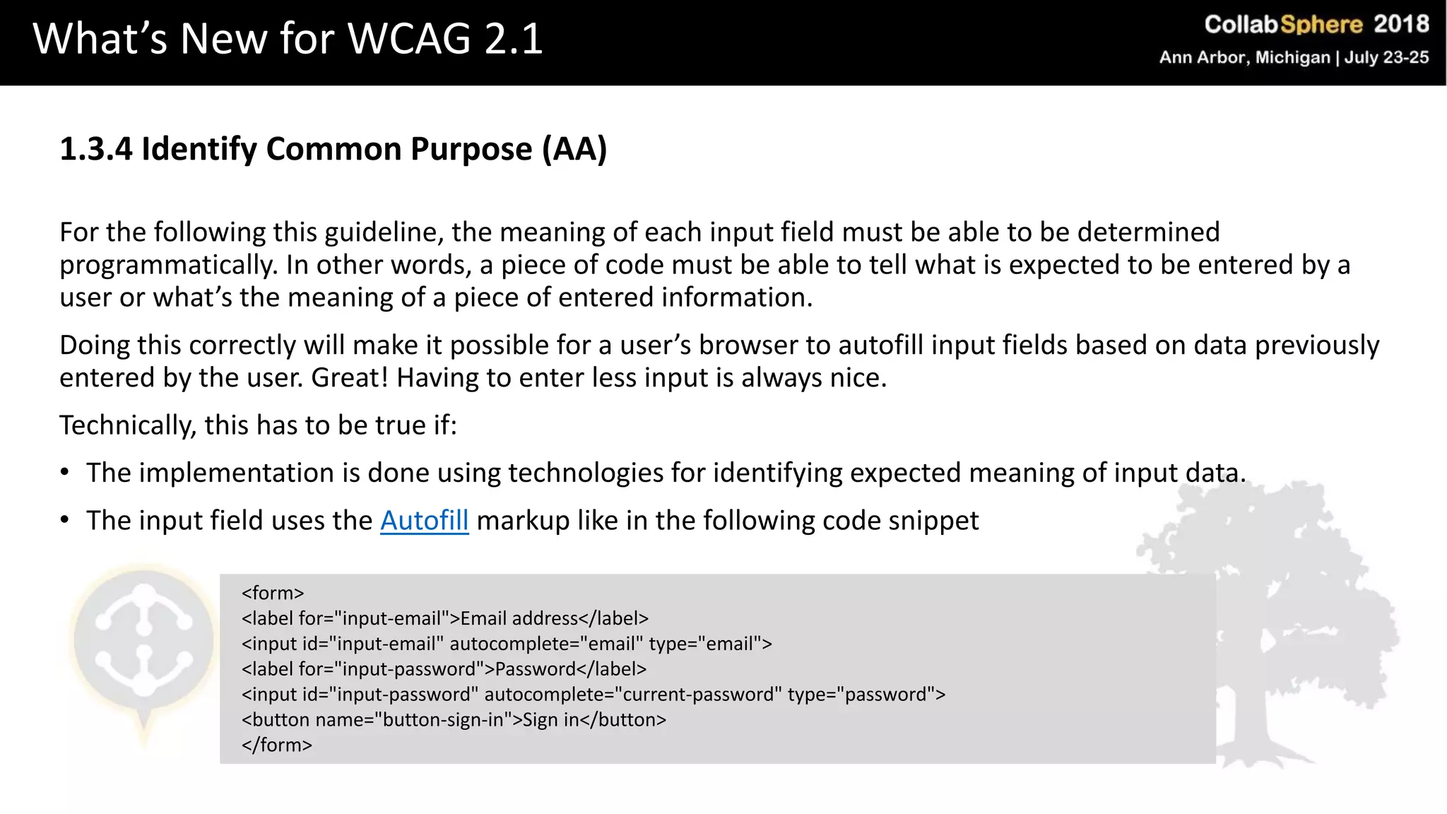 What’s New for WCAG 2.1
1.3.4 Identify Common Purpose (AA)
For the following this guideline, the meaning of each input field must be able to be determined
programmatically. In other words, a piece of code must be able to tell what is expected to be entered by a
user or what’s the meaning of a piece of entered information.
Doing this correctly will make it possible for a user’s browser to autofill input fields based on data previously
entered by the user. Great! Having to enter less input is always nice.
Technically, this has to be true if:
• The implementation is done using technologies for identifying expected meaning of input data.
• The input field uses the Autofill markup like in the following code snippet
<form>
<label for="input-email">Email address</label>
<input id="input-email" autocomplete="email" type="email">
<label for="input-password">Password</label>
<input id="input-password" autocomplete="current-password" type="password">
<button name="button-sign-in">Sign in</button>
</form>
 