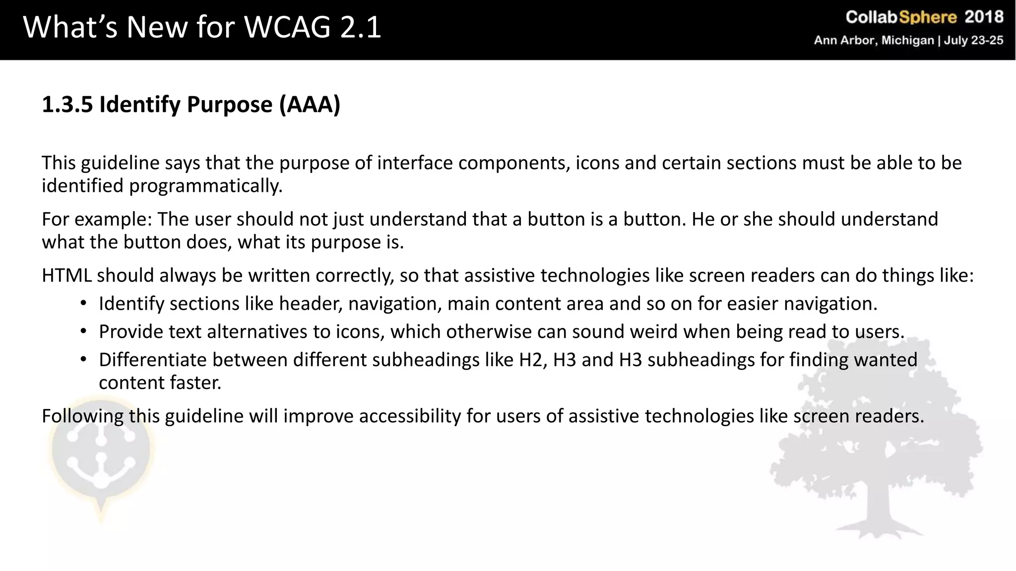 What’s New for WCAG 2.1
1.3.5 Identify Purpose (AAA)
This guideline says that the purpose of interface components, icons and certain sections must be able to be
identified programmatically.
For example: The user should not just understand that a button is a button. He or she should understand
what the button does, what its purpose is.
HTML should always be written correctly, so that assistive technologies like screen readers can do things like:
• Identify sections like header, navigation, main content area and so on for easier navigation.
• Provide text alternatives to icons, which otherwise can sound weird when being read to users.
• Differentiate between different subheadings like H2, H3 and H3 subheadings for finding wanted
content faster.
Following this guideline will improve accessibility for users of assistive technologies like screen readers.
 