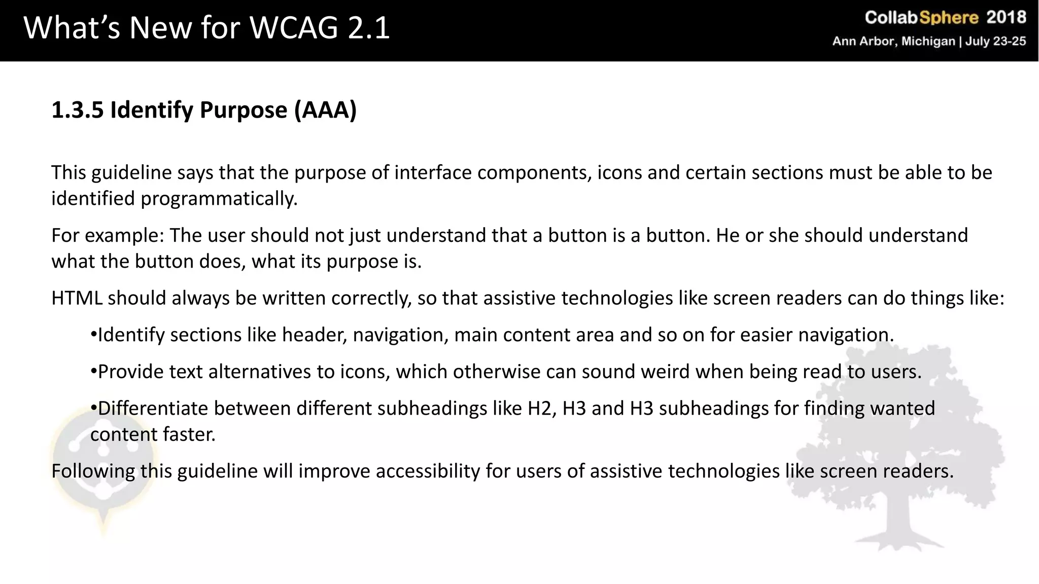 What’s New for WCAG 2.1
1.3.5 Identify Purpose (AAA)
This guideline says that the purpose of interface components, icons and certain sections must be able to be
identified programmatically.
For example: The user should not just understand that a button is a button. He or she should understand
what the button does, what its purpose is.
HTML should always be written correctly, so that assistive technologies like screen readers can do things like:
•Identify sections like header, navigation, main content area and so on for easier navigation.
•Provide text alternatives to icons, which otherwise can sound weird when being read to users.
•Differentiate between different subheadings like H2, H3 and H3 subheadings for finding wanted
content faster.
Following this guideline will improve accessibility for users of assistive technologies like screen readers.
 