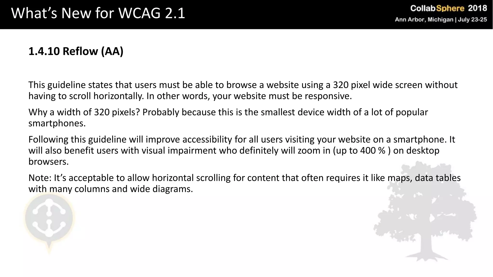 What’s New for WCAG 2.1
1.4.10 Reflow (AA)
This guideline states that users must be able to browse a website using a 320 pixel wide screen without
having to scroll horizontally. In other words, your website must be responsive.
Why a width of 320 pixels? Probably because this is the smallest device width of a lot of popular
smartphones.
Following this guideline will improve accessibility for all users visiting your website on a smartphone. It
will also benefit users with visual impairment who definitely will zoom in (up to 400 % ) on desktop
browsers.
Note: It’s acceptable to allow horizontal scrolling for content that often requires it like maps, data tables
with many columns and wide diagrams.
 