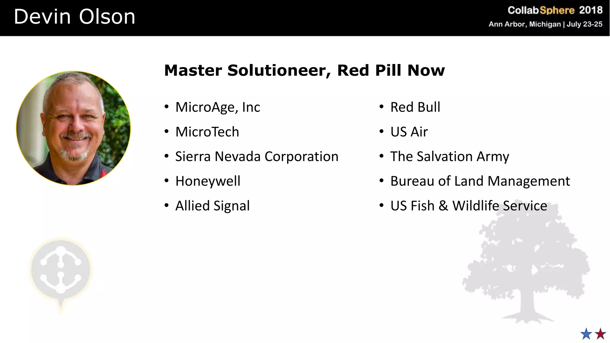 • MicroAge, Inc
• MicroTech
• Sierra Nevada Corporation
• Honeywell
• Allied Signal
• Red Bull
• US Air
• The Salvation Army
• Bureau of Land Management
• US Fish & Wildlife Service
Master Solutioneer, Red Pill Now
Devin Olson
 