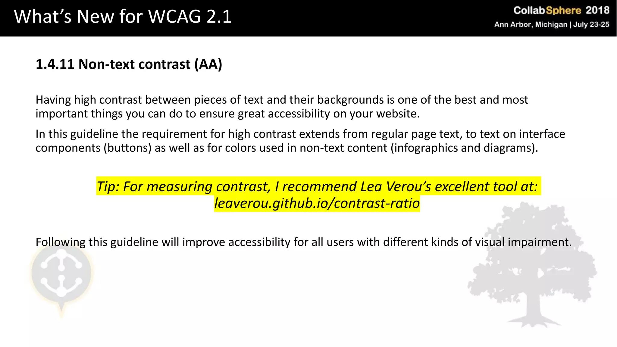What’s New for WCAG 2.1
1.4.11 Non-text contrast (AA)
Having high contrast between pieces of text and their backgrounds is one of the best and most
important things you can do to ensure great accessibility on your website.
In this guideline the requirement for high contrast extends from regular page text, to text on interface
components (buttons) as well as for colors used in non-text content (infographics and diagrams).
Tip: For measuring contrast, I recommend Lea Verou’s excellent tool at:
leaverou.github.io/contrast-ratio
Following this guideline will improve accessibility for all users with different kinds of visual impairment.
 