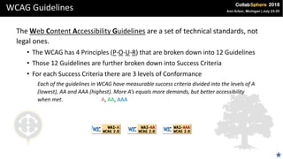 WCAG Guidelines
The Web Content Accessibility Guidelines are a set of technical standards, not
legal ones.
• The WCAG has 4 Principles (P-O-U-R) that are broken down into 12 Guidelines
• Those 12 Guidelines are further broken down into Success Criteria
• For each Success Criteria there are 3 levels of Conformance
Each of the guidelines in WCAG have measurable success criteria divided into the levels of A
(lowest), AA and AAA (highest). More A’s equals more demands, but better accessibility
when met. A, AA, AAA
 