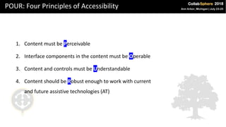 POUR: Four Principles of Accessibility
1. Content must be Perceivable
2. Interface components in the content must be Operable
3. Content and controls must be Understandable
4. Content should be Robust enough to work with current
and future assistive technologies (AT)
 