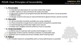 POUR: Four Principles of Accessibility
• 1. Perceivable
• 1.1 Provide text alternatives for non-text content like images
• 1.2 Offer captions or text summaries for audio and video
• 1.3 Structure content to be programmatically identified and write it to be presented
in different ways
• 1.4 Design content to be easy to read and listened to (good contrast, volume control)
• 2. Operable
• 2.1 All functionality should be available just using a keyboard
• 2.2 There should be enough time to read content and perform wanted tasks
• 2.3 Avoid designing content that might cause seizures
• 2.4 Help users navigate and find content as much as possible
• 3. Understandable
• 3.1Write easy-to-read text with assistive technologies in mind
• 3.2 Design content and the interface to behave in predictable ways
• 3.3 Help users to avoid and correct mistakes when entering input
• 4. Robust
• 4.1 Provide maximum compatibility with as many web browsers as possible
 