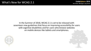 What’s New for WCAG 2.1
In the Summer of 2018, WCAG 2.1 is set to be released with
seventeen new guidelines that focus on improving accessibility for users
with cognitive disabilities and for users who browse websites
on mobile devices like tablets and smartphones.
 